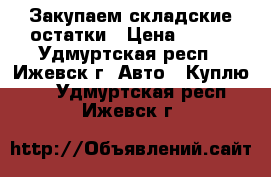 Закупаем складские остатки › Цена ­ 100 - Удмуртская респ., Ижевск г. Авто » Куплю   . Удмуртская респ.,Ижевск г.